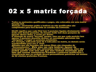 02 x 5 matriz forçada
•   Todos os assinantes qualificados e pagos, são colocados em uma matriz
    forçada 2x5.
    Atenção : Assinantes grátis e inativos ou não qualificados são
    comprimidos para fora durante as corridas da comissão.
     
    02x05 significa que cada filial tem 5 posições ligadas diretamente você.
    Cada uma destas posições, do mesmo modo tem duas posições de
    ligação abaixo deles, e assim por diante.
    É chamado de matriz "forçada" porque, uma vez que cada posição tem
    apenas 5 posições downline diretos, os convidados adicionais são
    "obrigados" a seguir as posições existentes.
    Por exemplo, indicando mais de 5 indicados na matriz, os demais serão
    transbordados para seu 2° nível.
    Afiliados que são forçadas sob outras filiais são chamados de
    "Derramamentos".  Mais uma vez vale lembrar: Apesar de
    assinantes gratuitos são colocados nesta estrutura, eles não
    podem ganhar com isso até que eles tenham atualizado para
    uma das nossas assinaturas Premium e ganharem qualificação e
    classificação que na verdade deverá pessoalmente patrocinar um mínimo
    de 02 clientes preferidos Premium.
     
 