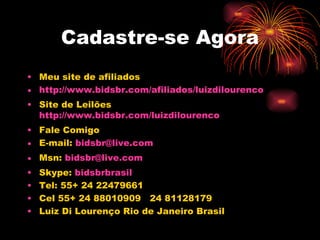 Cadastre-se Agora
• Meu site de afiliados
• http://www.bidsbr.com/afiliados/luizdilourenco
• Site de Leilões
  http://www.bidsbr.com/luizdilourenco
• Fale Comigo
• E-mail: bidsbr@live.com
• Msn: bidsbr@live.com
•   Skype: bidsbrbrasil
•   Tel: 55+ 24 22479661
•   Cel 55+ 24 88010909 24 81128179
•   Luiz Di Lourenço Rio de Janeiro Brasil
 