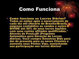Como Funciona
• Como funciona os Lucros Diários?
  Todas as noites após o encerramento de
  cada dia útil (Horário de Brasília/Brasil), a
  empresa contabiliza as vendas e ações E
  DIVIDE até 50% de seus lucros líquidos
  com suas contas afiliadas qualificadas.*
  Através do ProaLuDi (Programa
  Automático para Geração de Lucros
  diários). Você compra Amostras Bids para
  dar de presente para os novos Clientes e
  aumenta seus Pontos Vips, aumentando
  sua participação nos lucros diários!
 