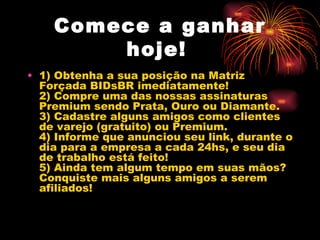 Comece a ganhar
        hoje!
• 1) Obtenha a sua posição na Matriz
  Forçada BIDsBR imediatamente!
  2) Compre uma das nossas assinaturas
  Premium sendo Prata, Ouro ou Diamante.
  3) Cadastre alguns amigos como clientes
  de varejo (gratuito) ou Premium.
  4) Informe que anunciou seu link, durante o
  dia para a empresa a cada 24hs, e seu dia
  de trabalho está feito!
  5) Ainda tem algum tempo em suas mãos?
  Conquiste mais alguns amigos a serem
  afiliados!
 