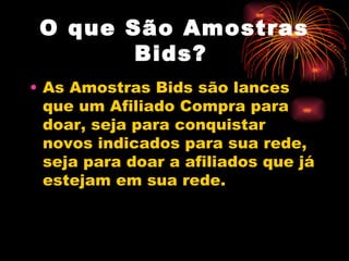 O que São Amostras
        Bids?
• As Amostras Bids são lances
  que um Afiliado Compra para
  doar, seja para conquistar
  novos indicados para sua rede,
  seja para doar a afiliados que já
  estejam em sua rede.
 