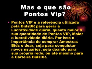 Mas o que são
       Pontos Vip?
• Pontos VIP é a referência utilizada
  pela BidsBR para gerar a
  Lucratividade diária, quanto maior a
  sua quantidade de Pontos VIP, Maior
  a lucratividade diária. Por isso a
  importância de comprar Amostras
  Bids e doar, seja para conquistar
  novos usuários, seja doando para
  sua própria rede, ou até mesmo para
  a Carteira BidsBR.
 