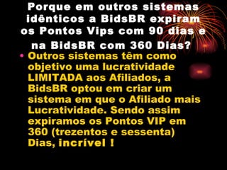Porque em outros sistemas
  idênticos a BidsBR expiram
os Pontos Vips com 90 dias e
   na BidsBR com 360 Dias?
• Outros sistemas têm como
  objetivo uma lucratividade
  LIMITADA aos Afiliados, a
  BidsBR optou em criar um
  sistema em que o Afiliado mais
  Lucratividade. Sendo assim
  expiramos os Pontos VIP em
  360 (trezentos e sessenta)
  Dias, incrível !
 
