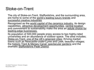 Stoke-on-Trent
   The city of Stoke-on-Trent, Staffordshire, and the surrounding area,
   are home to some of the world’s leading luxury brands and
   successful creative industries.
   Recognised as the world capital of the ceramics industry, its design
   capabilities, attractive development opportunities, central location
   and commitment to sustainability make the area an astute choice for
   leading-edge businesses.
   Its population of 500,000 people enjoy access to two highly-rated
   universities and an abundance of outdoor space. The area includes;
   Stoke-on-Trent, one of the UK’s greenest cities; thriving market
   towns such as Newcastle-under-Lyme and Leek; beautiful villages;
   the historic Trent & Mersey Canal; spectacular gardens and the
   dramatic Staffordshire Peak District.




©Liddell Thomson / Graven Images
November 2011
 