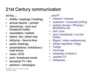 21st Century communication
All this….                         …plus!!!
• AGMs / meetings / briefings      • internet / intranet
• annual reports – printed         • customer / consumer polling
• advertising – print and          • mobile phones / iPhones /
                                     Blackberry etc
    broadcast media
                                   • text / sms
• newsletters / leaflets
                                   • print / broadcast + on-line
• letters / fax / direct mail        media
• lobbying – face-to-face          • Skype / video conferencing
• public meetings                  • citizen reporters / blogs
• presentations / exhibitions /    • Twitter
    road shows                     • YouTube
• video / DVD                      • facebook /Linked-in
• print / broadcast media          • satellite TV
• terrestrial TV / film            • Wikipedia…
• petitions / campaigns
©Liddell Thomson / Graven Images
November 2011
 