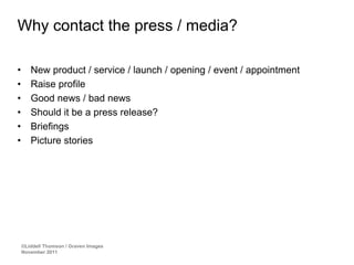 Why contact the press / media?

•      New product / service / launch / opening / event / appointment
•      Raise profile
•      Good news / bad news
•      Should it be a press release?
•      Briefings
•      Picture stories




    ©Liddell Thomson / Graven Images
    November 2011
 