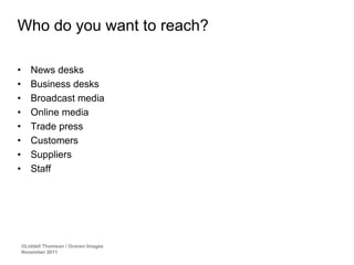 Who do you want to reach?

•      News desks
•      Business desks
•      Broadcast media
•      Online media
•      Trade press
•      Customers
•      Suppliers
•      Staff




    ©Liddell Thomson / Graven Images
    November 2011
 
