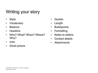 Writing your story
•    Style                         •   Quotes
•    Vocabulary                    •   Length
•    Balance                       •   Bulletpoints
•    Headline                      •   Formatting
•    Who? What? When? Where?       •   Notes to editors
     Why?                          •   Contact details
•    Intro                         •   Attachments
•    Good picture




©Liddell Thomson / Graven Images
November 2011
 