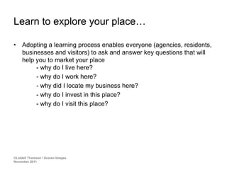 Learn to explore your place…

•    Adopting a learning process enables everyone (agencies, residents,
     businesses and visitors) to ask and answer key questions that will
     help you to market your place
          - why do I live here?
          - why do I work here?
          - why did I locate my business here?
          - why do I invest in this place?
          - why do I visit this place?




©Liddell Thomson / Graven Images
November 2011
 