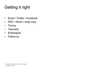 Getting it right

•      Email / Twitter / Facebook
•      PDF v Word v body copy
•      Timing
•      Topicality
•      Embargoes
•      Follow-up




    ©Liddell Thomson / Graven Images
    November 2011
 