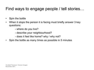 Find ways to engage people / tell stories…

•    Spin the bottle
•    When it stops the person it is facing must briefly answer 3 key
     questions:
          - where do you live?
          - describe your neighbourhood?
          - does it feel like home? why / why not?
•    Spin the bottle as many times as possible in 5 minutes




©Liddell Thomson / Graven Images
November 2011
 