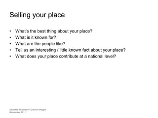 Selling your place

•    What’s the best thing about your place?
•    What is it known for?
•    What are the people like?
•    Tell us an interesting / little known fact about your place?
•    What does your place contribute at a national level?




©Liddell Thomson / Graven Images
November 2011
 