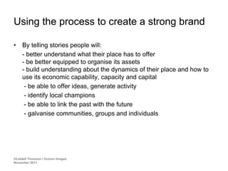 Using the process to create a strong brand

•    By telling stories people will:
     - better understand what their place has to offer
     - be better equipped to organise its assets
     - build understanding about the dynamics of their place and how to
     use its economic capability, capacity and capital
      - be able to offer ideas, generate activity
      - identify local champions
      - be able to link the past with the future
      - galvanise communities, groups and individuals




©Liddell Thomson / Graven Images
November 2011
 