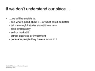 If we don’t understand our place…

•    …we will be unable to:
     - see what’s good about it – or what could be better
     - tell meaningful stories about it to others
     - plan strategically
     - sell or market it
     - attract business or investment
     - persuade people they have a future in it




©Liddell Thomson / Graven Images
November 2011
 