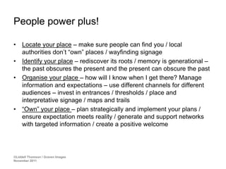 People power plus!

•    Locate your place – make sure people can find you / local
     authorities don’t “own” places / wayfinding signage
•    Identify your place – rediscover its roots / memory is generational –
     the past obscures the present and the present can obscure the past
•    Organise your place – how will I know when I get there? Manage
     information and expectations – use different channels for different
     audiences – invest in entrances / thresholds / place and
     interpretative signage / maps and trails
•    “Own” your place – plan strategically and implement your plans /
     ensure expectation meets reality / generate and support networks
     with targeted information / create a positive welcome




©Liddell Thomson / Graven Images
November 2011
 