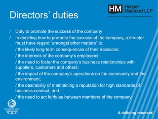 Directors’ duties
/   Duty to promote the success of the company
/   In deciding how to promote the success of the company, a director
    must have regard “amongst other matters” to:
    / the likely long-term consequences of their decisions;
    / the interests of the company’s employees;
    / the need to foster the company’s business relationships with
    suppliers, customers and others;
    / the impact of the company’s operations on the community and the
    environment;
    / the desirability of maintaining a reputation for high standards of
    business conduct; and
    / the need to act fairly as between members of the company
 