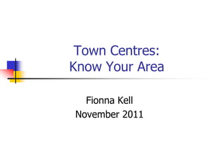 Town Centres:
Know Your Area

  Fionna Kell
November 2011
 