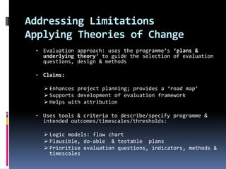 Addressing Limitations
Applying Theories of Change
 •   Evaluation approach: uses the programme’s ‘plans &
     underlying theory’ to guide the selection of evaluation
     questions, design & methods

 •   Claims:

      Enhances project planning; provides a ‘road map’
      Supports development of evaluation framework
      Helps with attribution

 •   Uses tools & criteria to describe/specify programme &
     intended outcomes/timescales/thresholds:

      Logic models: flow chart
      Plausible, do-able & testable plans
      Prioritise evaluation questions, indicators, methods &
       timescales
 