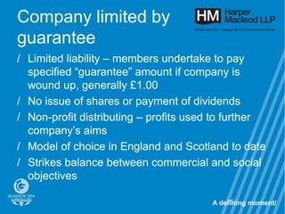 Company limited by
guarantee
/ Limited liability – members undertake to pay
  specified “guarantee” amount if company is
  wound up, generally £1.00
/ No issue of shares or payment of dividends
/ Non-profit distributing – profits used to further
  company’s aims
/ Model of choice in England and Scotland to date
/ Strikes balance between commercial and social
  objectives

                                           96
 
