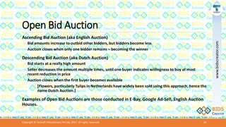 Open Bid Auction
Ascending Bid Auction (aka English Auction)
◦ Bid amounts increase to outbid other bidders, but bidders become less
◦ Auction closes when only one bidder remains – becoming the winner
Descending Bid Auction (aka Dutch Auction)
◦ Bid starts at a really high amount
◦ Seller decreases the amount multiple times, until one buyer indicates willingness to buy at most
recent reduction in price
◦ Auction closes when the first buyer becomes available
[Flowers, particularly Tulips in Netherlands have widely been sold using this approach, hence the
name Dutch Auction.]
Examples of Open Bid Auctions are those conducted in E-Bay, Google Ad-Sell, English Auction
Houses.
Copyright © Teckraft Infosolutions Pvt Ltd, 2017. All rights reserved. 10
www.bidscreator.com
 