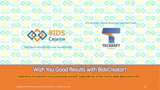 Wish You Good Results with BidsCreator!
The Quick-Results On-Line Auction Site
It’s Another Great Business Solution From
Experience the benefits from auctioning yourself! Subscribe for a Free Trial at www.BidsCreator.com
Copyright © Teckraft Infosolutions Pvt Ltd, 2017. All rights reserved. 16
 