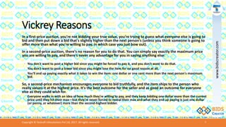 Vickrey Reasons
In a first-price auction, you're not bidding your true value, you're trying to guess what everyone else is going to
bid and then put down a bid that's slightly higher than the next person's (unless you think someone is going to
offer more than what you're willing to pay, in which case you just bow out).
In a second-price auction, there's no reason for you to do that. You can simply say exactly the maximum price
you are willing to pay, and there's never any advantage for you in saying anything else:
◦ You don't want to post a higher bid since you might be forced to pay it, and you don't want to do that.
◦ You don't want to post a lower bid since you might lose the item for no good reason at all.
◦ You'll end up paying exactly what it takes to win the item: one dollar or one cent more than the next person's maximum
bid.
So, a second-price mechanism encourages everyone to bid truthfully, and the item ships to the person who
really values it at the highest price. It's the best outcome for the seller and as good an outcome for everyone
else as they could wish for.
◦ Everyone walks in with an idea of how much they're willing to pay, and they keep bidding one dollar more than the current
price until they hit their max—but they're never forced to reveal their max and what they end up paying is just one dollar
(or penny, or whatever) more than the second-highest bidder.
Copyright © Teckraft Infosolutions Pvt Ltd, 2017. All rights reserved. 7
www.bidscreator.com
 