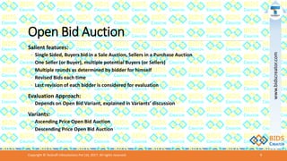 Open Bid Auction
Salient features:
◦ Single Sided, Buyers bid in a Sale Auction, Sellers in a Purchase Auction
◦ One Seller (or Buyer), multiple potential Buyers (or Sellers)
◦ Multiple rounds as determined by bidder for himself
◦ Revised Bids each time
◦ Last revision of each bidder is considered for evaluation
Evaluation Approach:
◦ Depends on Open Bid Variant, explained in Variants’ discussion
Variants:
◦ Ascending Price Open Bid Auction
◦ Descending Price Open Bid Auction
Copyright © Teckraft Infosolutions Pvt Ltd, 2017. All rights reserved. 9
www.bidscreator.com
 