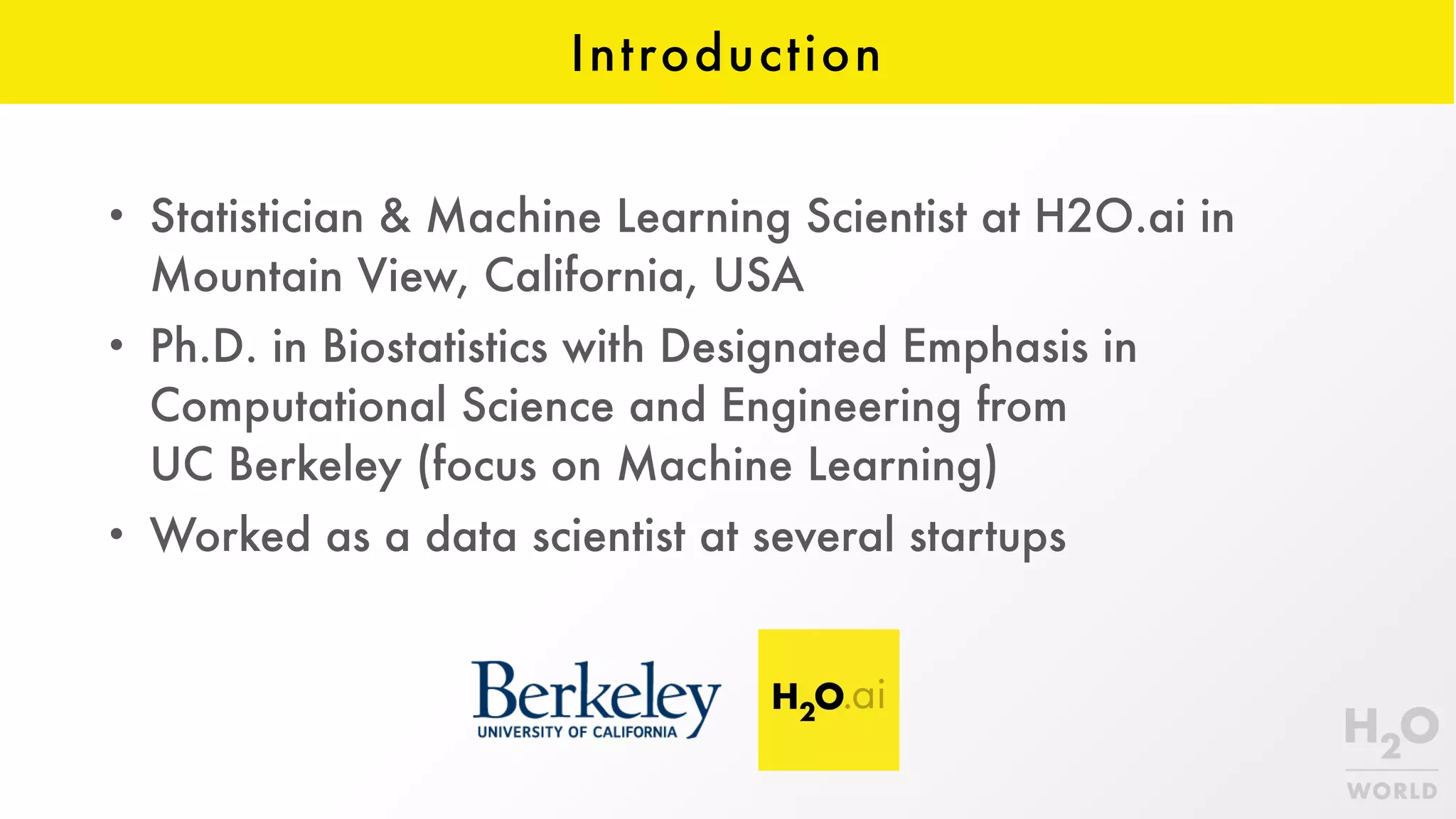 Introduction
• Statistician & Machine Learning Scientist at H2O.ai in
Mountain View, California, USA
• Ph.D. in Biostatistics with Designated Emphasis in
Computational Science and Engineering from  
UC Berkeley (focus on Machine Learning)
• Worked as a data scientist at several startups
 