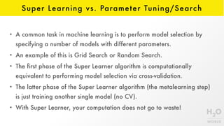 Super Learning vs. Parameter Tuning/Search
• A common task in machine learning is to perform model selection by
specifying a number of models with different parameters.
• An example of this is Grid Search or Random Search.
• The first phase of the Super Learner algorithm is computationally
equivalent to performing model selection via cross-validation.
• The latter phase of the Super Learner algorithm (the metalearning step)
is just training another single model (no CV).
• With Super Learner, your computation does not go to waste!
 