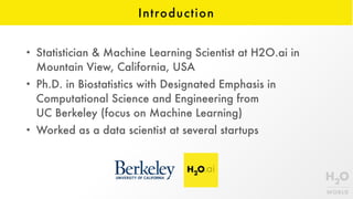 Introduction
• Statistician & Machine Learning Scientist at H2O.ai in
Mountain View, California, USA
• Ph.D. in Biostatistics with Designated Emphasis in
Computational Science and Engineering from  
UC Berkeley (focus on Machine Learning)
• Worked as a data scientist at several startups
 