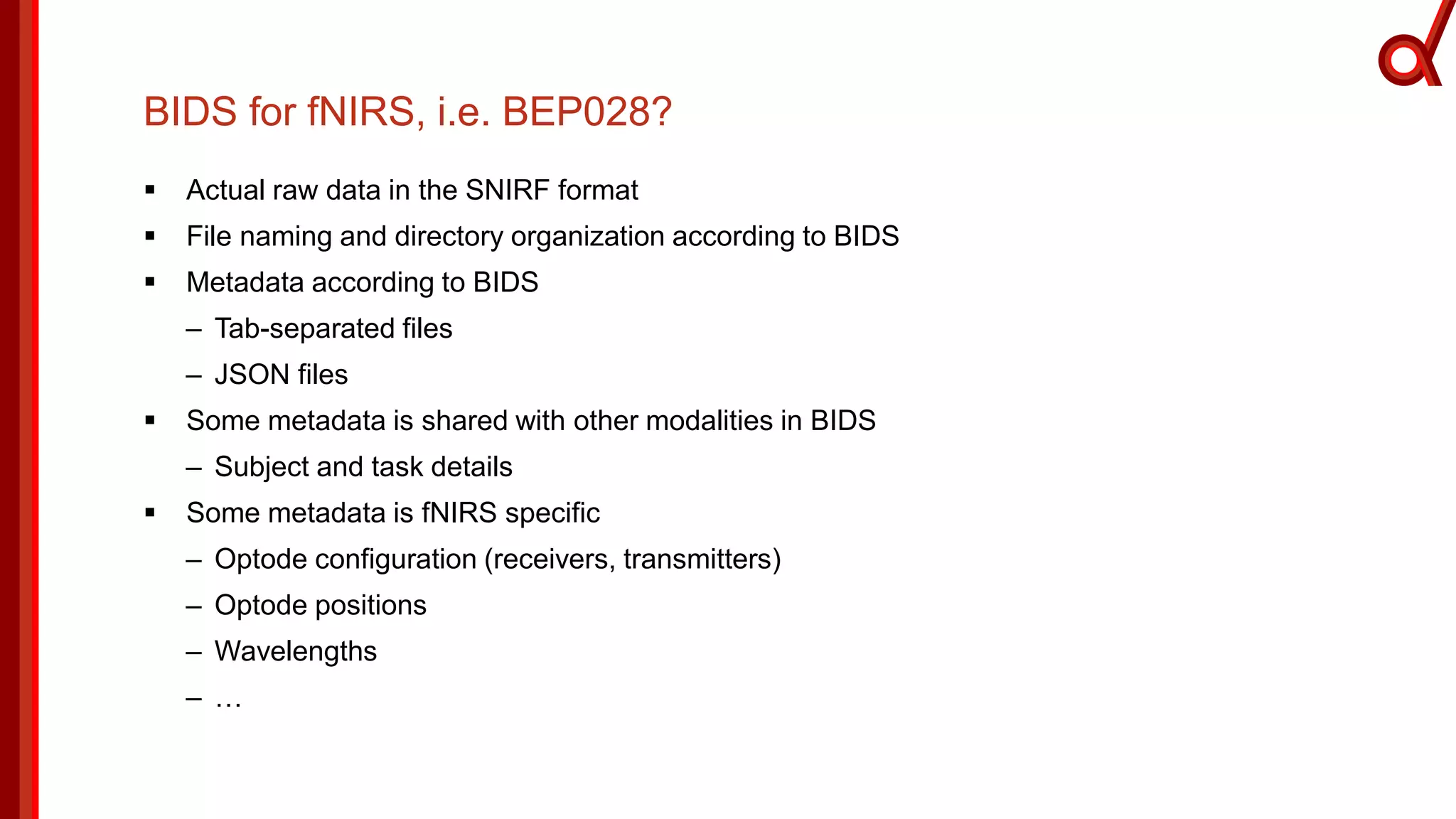 BIDS for fNIRS, i.e. BEP028?
 Actual raw data in the SNIRF format
 File naming and directory organization according to BIDS
 Metadata according to BIDS
– Tab-separated files
– JSON files
 Some metadata is shared with other modalities in BIDS
– Subject and task details
 Some metadata is fNIRS specific
– Optode configuration (receivers, transmitters)
– Optode positions
– Wavelengths
– …
 