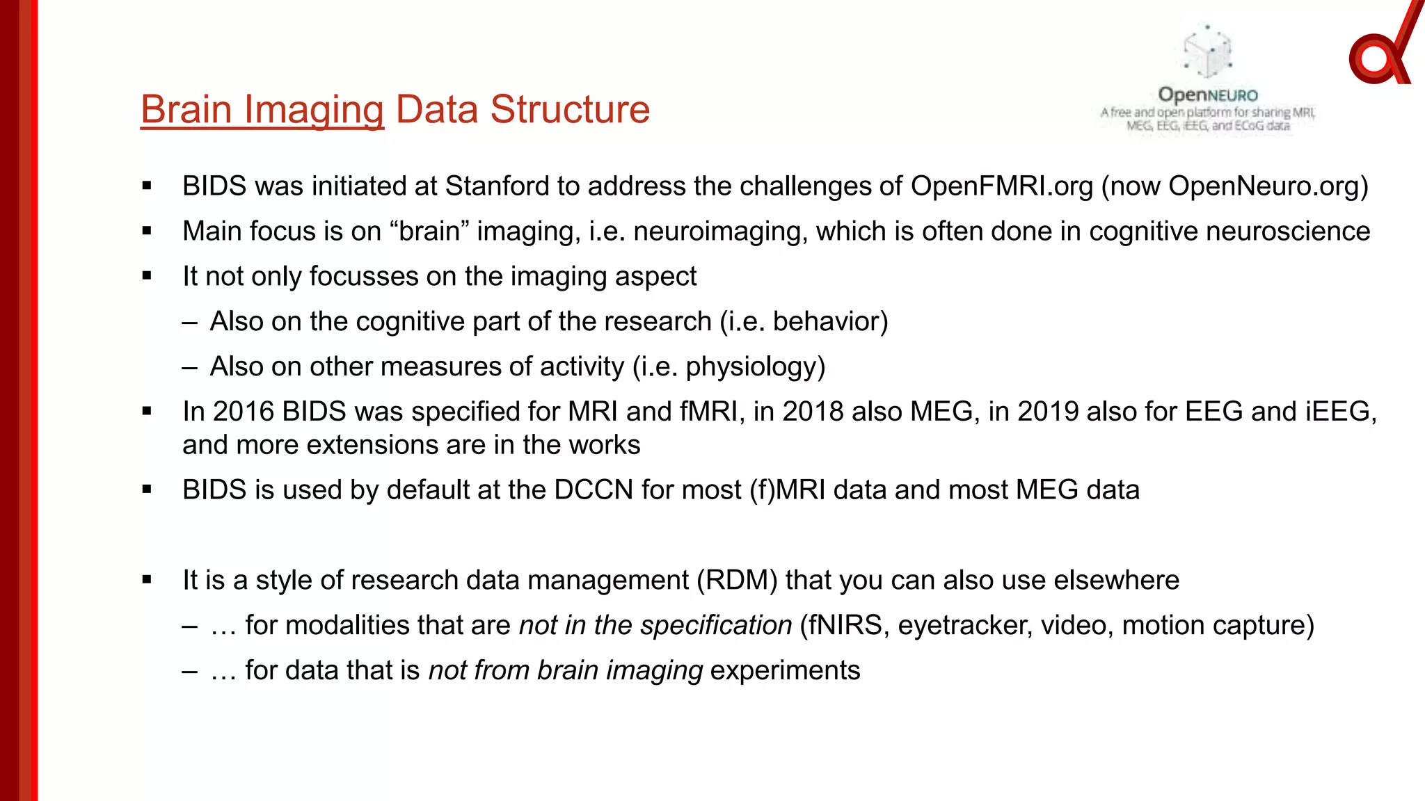 Brain Imaging Data Structure
 BIDS was initiated at Stanford to address the challenges of OpenFMRI.org (now OpenNeuro.org)
 Main focus is on “brain” imaging, i.e. neuroimaging, which is often done in cognitive neuroscience
 It not only focusses on the imaging aspect
– Also on the cognitive part of the research (i.e. behavior)
– Also on other measures of activity (i.e. physiology)
 In 2016 BIDS was specified for MRI and fMRI, in 2018 also MEG, in 2019 also for EEG and iEEG,
and more extensions are in the works
 BIDS is used by default at the DCCN for most (f)MRI data and most MEG data
 It is a style of research data management (RDM) that you can also use elsewhere
– … for modalities that are not in the specification (fNIRS, eyetracker, video, motion capture)
– … for data that is not from brain imaging experiments
 