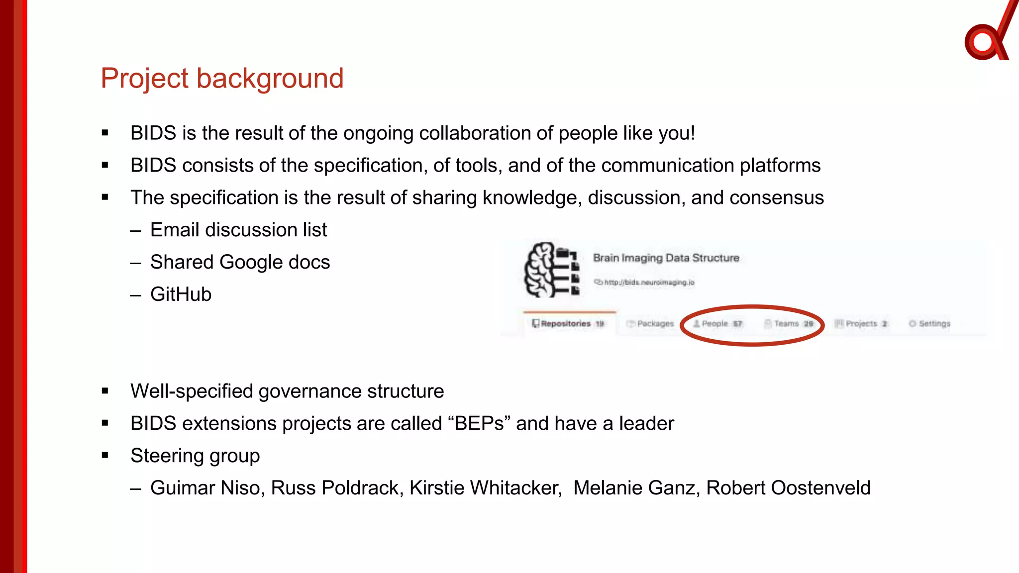Project background
 BIDS is the result of the ongoing collaboration of people like you!
 BIDS consists of the specification, of tools, and of the communication platforms
 The specification is the result of sharing knowledge, discussion, and consensus
– Email discussion list
– Shared Google docs
– GitHub
 Well-specified governance structure
 BIDS extensions projects are called “BEPs” and have a leader
 Steering group
– Guimar Niso, Russ Poldrack, Kirstie Whitacker, Melanie Ganz, Robert Oostenveld
 