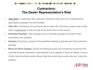 • Take time to understand their requests, sometimes they don’t fully understand the
specification package from the architect
• Take offs: Contractors will commonly ask for take-offs, what they usually mean is
they need a material list so they can get an accurate price on the product
• Submittal Package: They typically use our submittal package to include in their
submittals to the architect
• Samples: Providing a sample of the specified material is typically part of the
submittal package
• Mock-up/ Demo Display: During the bidding process and sometimes during the
final submittal process contractors need material to put together a mock-up display
to prove to their client (Architect and/or Owner) that they know how to work with and
install the material
Contractors:
The Dealer Representative's Role
 