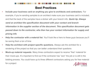 Best Practices
• Include your business card on anything you give to architects and contractors. For
example, if you’re sending samples to an architect make sure your business card is
included, and that the back of the samples have a sticker with your branch info. Quick tip:
Always send an architect the specification document with your contact and branch
information in the supplier section of the document. This specification document
gets passed down to the contractor, who then has your contact information for
supply and pricing info
• Help the contractor with a material list. You’ll look like a hero to these guys because
you’ll be saving them a ton of time
• Help the architect with project specific questions. Always ask the architect for a
rendering of the project so that you can better understand their questions
• Mock-up material requests: Many times contractors expect to receive “free” material for
their mock-ups. It’s important to find out if the contractor has ”won” the job or is still in the
bidding process. You could have up to three different contractors asking you for free
material for a project
 