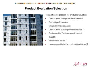 Product Evaluation/Selection
The architect’s process for product evaluation:
• Does it meet design/aesthetic needs?
• Product performance
(durability/maintenance)
• Does it meet building code standards?
• Sustainability/ Environmental Impact
(LEED)
• How does it install?
• How accessible is the product (lead times)?
 