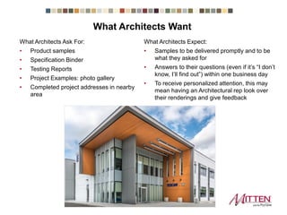 What Architects Ask For:
• Product samples
• Specification Binder
• Testing Reports
• Project Examples: photo gallery
• Completed project addresses in nearby
area
What Architects Expect:
• Samples to be delivered promptly and to be
what they asked for
• Answers to their questions (even if it’s “I don’t
know, I’ll find out”) within one business day
• To receive personalized attention, this may
mean having an Architectural rep look over
their renderings and give feedback
What Architects Want
 