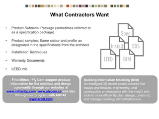 What Contractors Want
• Product Submittal Package (sometimes referred to
as a specification package)
• Product samples: Same colour and profile as
designated in the specifications from the architect
• Installation Techniques
• Warranty Documents
• LEED info
Find Mitten / Ply Gem support product
information for the architect and design
community through our websites at
www.mittenbp.com, www.plygem.ca and also
through our program with ARCAT
www.arcat.com
Building Information Modeling (BIM)
An intelligent 3D model-based process that
equips architecture, engineering, and
construction professionals with the insight and
tools to more efficiently plan, design, construct,
and manage buildings and infrastructure.
 