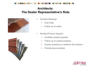 • Architect Meetings:
• Cold Calls
• Follow up on leads
• Architect Product Support:
• Facilitate sample requests
• Follow up on project progress
• Answer questions or research the answers
• Provide documentation
Architects:
The Dealer Representative's Role
 