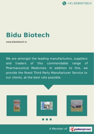+91-8586972814
A Member of
Bidu Biotech
www.bidubiotech.in
We are amongst the leading manufacturers, suppliers
and traders of this commendable range of
Pharmaceutical Medicines. In addition to this, we
provide the ﬁnest Third Party Manufacturer Service to
our clients, at the best rate possible.
 