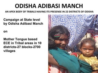 ODISHA ADIBASI MANCH
AN APEX BODY OF TRIBALS HAVING ITS PRESENSE IN 22 DISTRICTS OF ODISHA
Campaign at State level
by Odisha Adibasi Manch
on
Mother Tongue based
ECE in Tribal areas in 10
districts-27 blocks-2700
villages
 