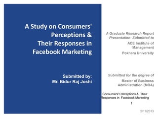 A Study on Consumers'
Perceptions &
Their Responses in
Facebook Marketing
A Graduate Research Report
Presentation Submitted to
ACE Institute of
Management
Pokhara University
Submitted for the degree of
Master of Business
Administration (MBA)
Submitted by:
Mr. Bidur Raj Joshi
5/11/2013
1
Consumers' Perceptions & Their
Responses in Facebook Marketing
 