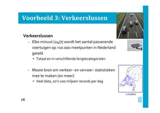 Voorbeeld 3: Verkeerslussen
Verkeerslussen
‐ Elke minuut (24/7) wordt het aantal passerende
voertuigen op >10.000 meetpunten in Nederland
geteld
• Totaal en in verschillende lengtecategorieën
‐ Mooie bron om verkeer- en vervoer- statistieken
mee te maken (en meer)
• Veel data, zo’n 100 miljoen records per dag
Locaties
16
 