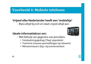 Voorbeeld 4: Mobiele telefoons
Vrijwel elke Nederlander heeft een ‘mobieltje’
‐ Bijna altijd bij zich en staat vrijwel altijd aan
Ideale informatiebron om:
‐ Met behulp van gegevens van providers:
• Verplaatsingsgedrag (‘Dag’-populatie)
• Toerisme (nieuwe aanmeldingen op netwerk)
• Mensenmassa’s (bijv. bij evenementen)
27
 