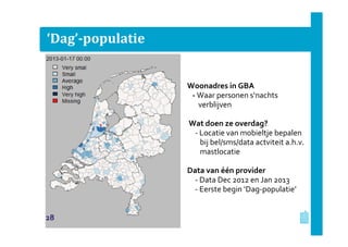 ‘Dag’-populatie
Woonadres in GBA
- Waar personen s‘nachts
verblijven
Wat doen ze overdag?
- Locatie van mobieltje bepalen
bij bel/sms/data actviteit a.h.v.
mastlocatie
Data van één provider
- Data Dec 2012 en Jan 2013
- Eerste begin ‘Dag-populatie’
28
 
