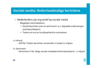Sociale media: Nederlandstalige berichten
– Nederlanders zijn erg actief op sociale media
‐ Mogelijke informatiebron:
• Aantal berichten over en sentiment t.a.v. bepaalde onderwerpen
(snel beschikbaar!)
• Testen om nut en bruikbaarheid te controleren
a. Inhoud:
- Zelf NL Twitter-berichten verzameld: in totaal 12 miljoen
b. Sentiment
- Sentiment in NL-talige sociale mediaberichten bestudeerd: ~2 miljard
30
 
