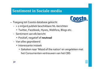 Sentiment in Sociale media
– Toegang tot Coosto database gekocht
‐ > 2 miljard publiek beschikbare NL-berichten
• Twitter, Facebook, Hyves, Webfora, Blogs etc.
‐ Sentiment van elk bericht
• Positief, negatief of neutraal
‐ Van alles geprobeerd
• Interessante insteek
• Gekeken naar ‘Mood of the nation’ en vergeleken met
het Consumenten vertrouwen van het CBS
32
 