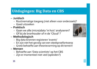 Uitdagingen: Big Data en CBS
– Juridisch
‐ Routinematige toegang (niet alleen voor onderzoek)?
‐ Goed uitzoeken
– Praktisch
‐ Gaan we alle (micro)data ‘in huis’ analyseren?
‐ Of bij de bronhouder of in de ‘Cloud’ ?
– Methodologisch
‐ Big data bronnen registeren ‘events’
‐ En zijn niet het gevolg van een steekproefontwerp
‐ Grote behoefte aan theorievorming op dit terrein!
– Mensen
‐ Behoefte aan ‘Data scientists’ op het CBS
‐ Zijn er momenteel niet veel (opleiden?)
35
 