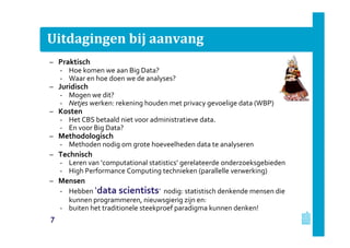 Uitdagingen bij aanvang
– Praktisch
‐ Hoe komen we aan Big Data?
‐ Waar en hoe doen we de analyses?
– Juridisch
‐ Mogen we dit?
‐ Netjes werken: rekening houden met privacy gevoelige data (WBP)
– Kosten
‐ Het CBS betaald niet voor administratieve data.
‐ En voor Big Data?
– Methodologisch
‐ Methoden nodig om grote hoeveelheden data te analyseren
– Technisch
‐ Leren van ‘computational statistics’ gerelateerde onderzoeksgebieden
‐ High Performance Computing technieken (parallelle verwerking)
– Mensen
‐ Hebben ‘data scientists’ nodig: statistisch denkende mensen die
kunnen programmeren, nieuwsgierig zijn en:
‐ buiten het traditionele steekproef paradigma kunnen denken!
7
 