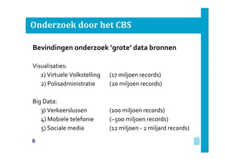 Onderzoek door het CBS
Bevindingen onderzoek ‘grote’ data bronnen
Visualisaties:
1) Virtuele Volkstelling (17 miljoen records)
2) Polisadministratie (20 miljoen records)
Big Data:
3) Verkeerslussen (100 miljoen records)
4) Mobiele telefonie (~500 miljoen records)
5) Sociale media (12 miljoen - 2 miljard records)
8
 